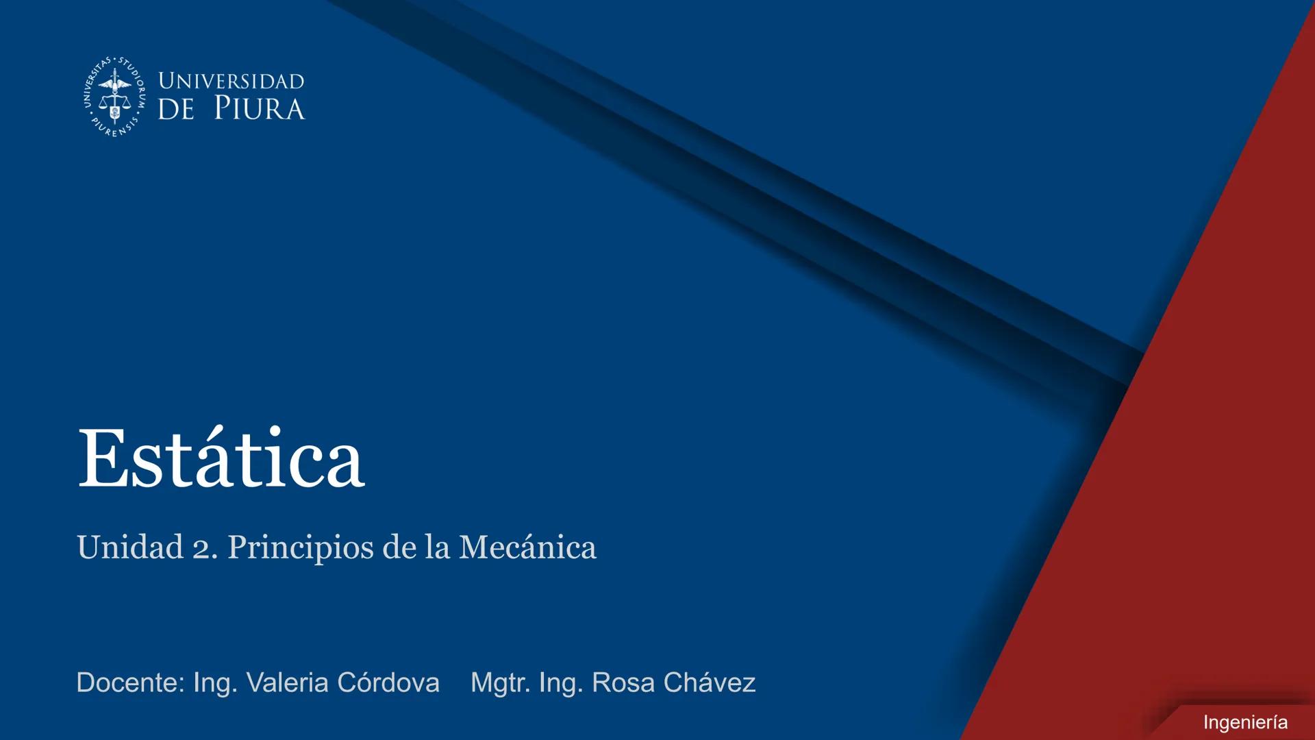 RSITAS STUDIORUM
PIURENSIS
UNIVERSIDAD
DE PIURA

Estática

Unidad 2. Principios de la Mecánica

Docente: Ing. Valeria Córdova Mgtr. Ing. Ros