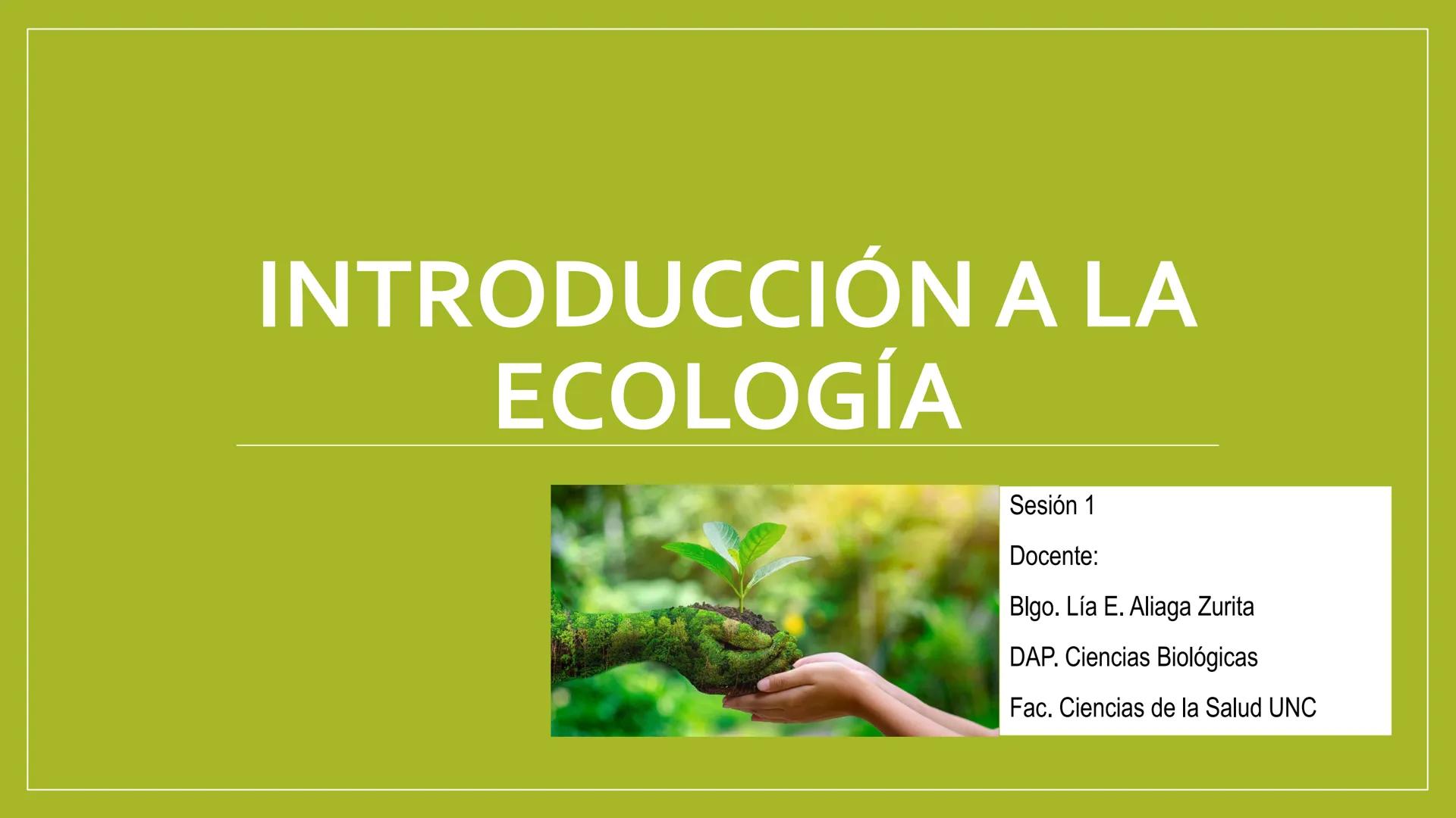 # INTRODUCCIÓN A LA
# ECOLOGÍA

Sesión 1

Docente:

Blgo. Lía E. Aliaga Zurita

DAP. Ciencias Biológicas

Fac, Ciencias de la Salud UNC # ¿Q