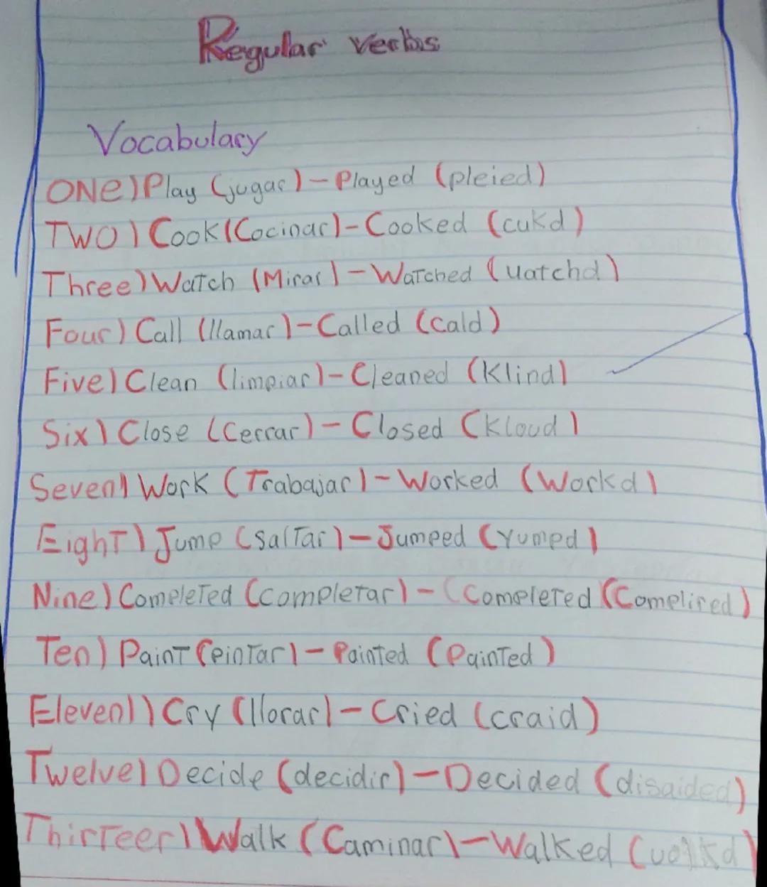 --- OCR Start ---
Regular Verbas
Vocabulary
ONE) Play (jugar) - Played (pleied)
TWO) Cook Cocinar) - Cooked (cukd)
Three) Watch (Mirar) - Wa