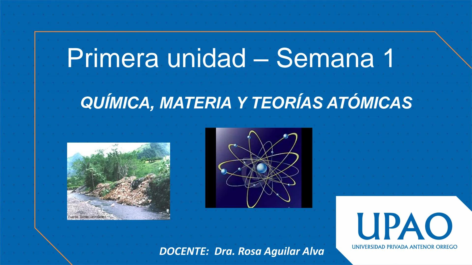Primera unidad – Semana 1
QUÍMICA, MATERIA Y TEORÍAS ATÓMICAS
Fuente. Tomás León Sicard
DOCENTE: Dra. Rosa Aguilar Alva
UPAO
UNIVERSIDAD PRI