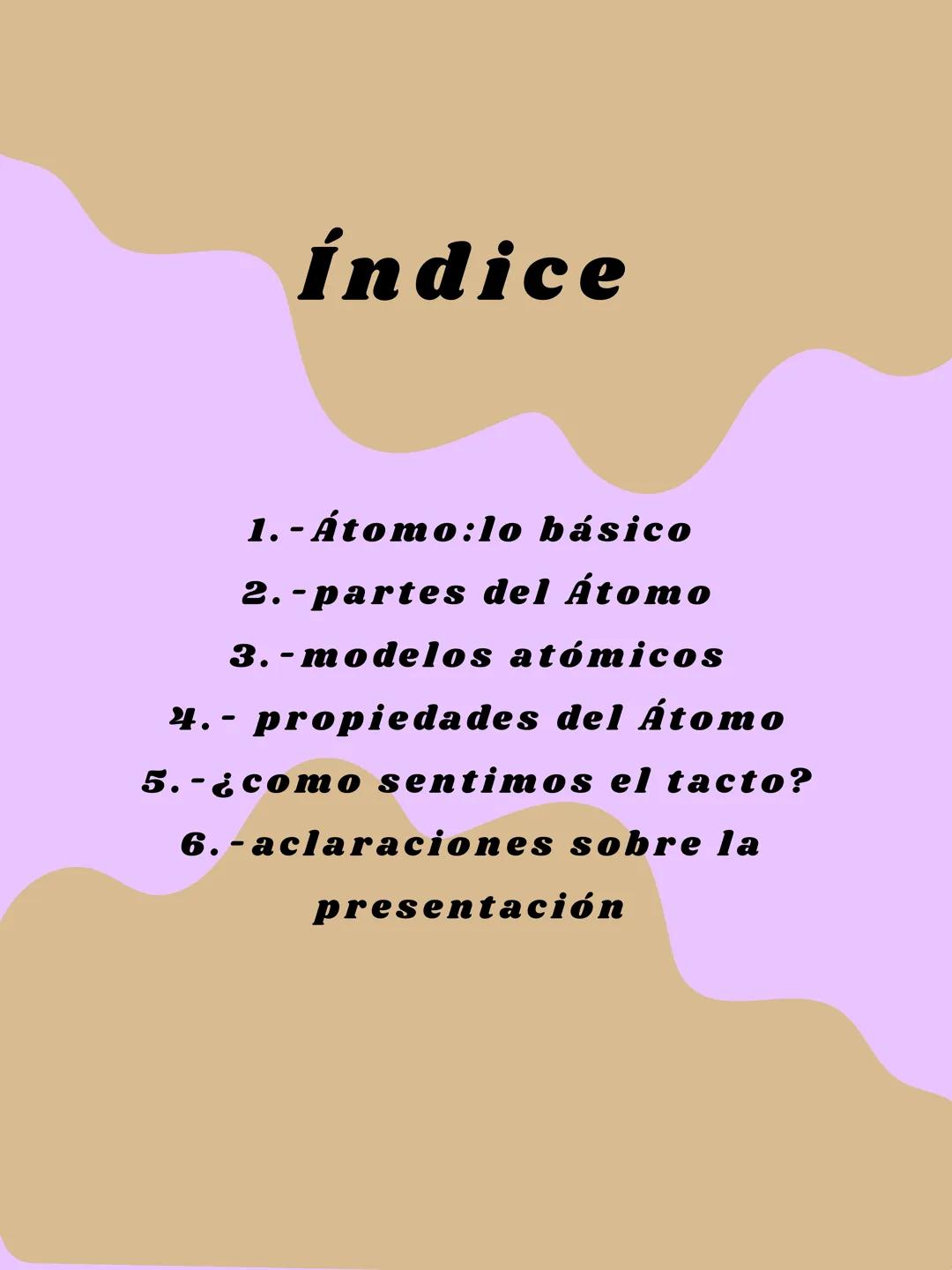 El átomo Índice
1.- Átomo:lo básico
2.-partes del Átomo
3.-modelos atómicos
4.- propiedades del Átomo
5.-¿como sentimos el tacto?
6.-aclarac
